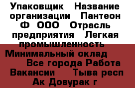 Упаковщик › Название организации ­ Пантеон-Ф, ООО › Отрасль предприятия ­ Легкая промышленность › Минимальный оклад ­ 20 000 - Все города Работа » Вакансии   . Тыва респ.,Ак-Довурак г.